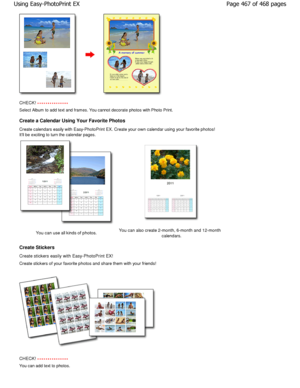 Page 467CHECK! 
Select Album to add text and frames. You cannot decorate photos with Photo Print.
Create a Calendar Using Your Favorite Photos 
Create calendars easily with Easy-PhotoPrint EX. Cr eate your own calendar using your favorite photos!
Itll be exciting to turn the calendar pages.
You can use all kinds of photos. You can also create 2-month, 6-month and 12-month
calendars.
Create Stickers 
Create stickers easily with Easy-PhotoPrint EX! 
Create stickers of your favorite photos and share t hem with your...