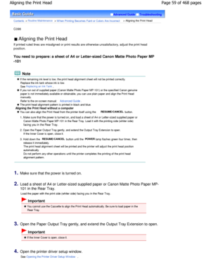 Page 59Advanced GuideTroubleshooting
Contents > Routine Maintenance > W hen Printing Becomes Faint or Colors Are Incorrect > Aligning the Print Head
C098 
 Aligning the Print Head 
If printed ruled lines are misaligned or print resu lts are otherwise unsatisfactory, adjust the print  head
position.
You need to prepare: a sheet of A4 or Letter-sized  Canon Matte Photo Paper MP
-101
 Note
 If the remaining ink level is low, the print head  alignment sheet will not be printed correctly.
Replace the ink tank whose...