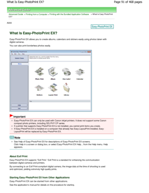 Page 91Advanced Guide > Printing from a Computer > Printing with the Bundled Application Software > W hat Is Easy-PhotoPrint
EX?
A000 
What Is Easy-PhotoPrint EX?
Easy-PhotoPrint EX allows you to create albums, cal endars and stickers easily using photos taken with
digital cameras. 
You can also print borderless photos easily.
Important
Easy-PhotoPrint EX can only be used with Canon inkj et printers. It does not support some Canon
compact photo printers, including SELPHY CP series.
If a printer that supports...