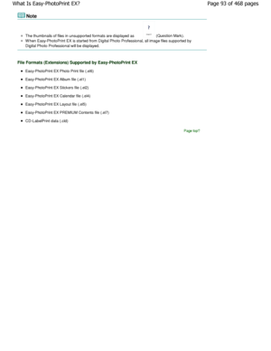 Page 93Note
The thumbnails of files in unsupported formats are displayed as  (Question Mark).
W hen Easy-PhotoPrint EX is started from Digital Pho to Professional, all image files supported by
Digital Photo Professional will be displayed.
File Formats (Extensions) Supported by Easy-PhotoPr int EX
Easy-PhotoPrint EX Photo Print file (.el6)
Easy-PhotoPrint EX Album file (.el1)
Easy-PhotoPrint EX Stickers file (.el2)
Easy-PhotoPrint EX Calendar file (.el4)
Easy-PhotoPrint EX Layout file (.el5)
Easy-PhotoPrint EX...