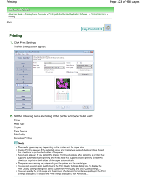 Page 123Advanced Guide > Printing from a Computer > Printing with the Bundled Application Software > Printing Calendars >
Printing
A045 
Printing
1.Click Print Settings. 
The Print Settings screen appears.
2.Set the following items according to the printer and paper to be used:
Printer 
Media Type
Copies
Paper Source 
Print Quality 
Borderless Printing
Note
The media types may vary depending on the printer a nd the paper size.
Duplex Printing appears if the selected printer and media type support duplex...