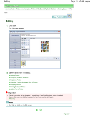 Page 131Advanced Guide > Printing from a Computer > Printing with the Bundled Application Software > Printing Stickers > Editing
A054 
Editing
1.Click Edit. 
The Edit screen appears.
2.Edit the stickers if necessary.
Adding Photos
Swapping Positions of Photos
Replacing Photos
Changing Position, Angle and Size of Photos
Cropping Photos
Printing Dates on Photos
Adding Text to Photos
Important
The edit information will be discarded if you exit Easy-PhotoPrint EX without saving the edited
stickers. It is recommended...