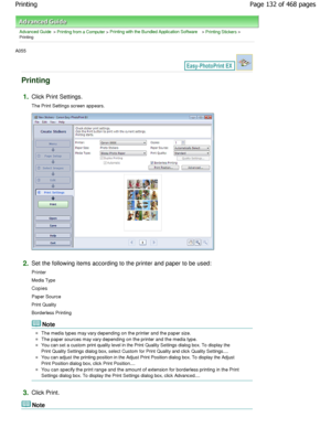 Page 132Advanced Guide > Printing from a Computer > Printing with the Bundled Application Software > Printing Stickers >
Printing
A055 
Printing
1.Click Print Settings. 
The Print Settings screen appears.
2.Set the following items according to the printer and paper to be used:
Printer 
Media Type
Copies
Paper Source 
Print Quality 
Borderless Printing
Note
The media types may vary depending on the printer a nd the paper size.
The paper sources may vary depending on the printer  and the media type.
You can set a...