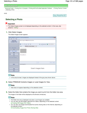 Page 151Advanced Guide > Printing from a Computer > Printing with the Bundled Application Software > Printing Premium Content
> Selecting a Photo
A183 
Selecting a Photo
Important
The Select Images screen is not displayed depending on the selected content. In that case, skip
ahead to 
Editing.
1.Click Select Images. 
The Select Images screen appears.
Note
In the actual screen, images are displayed instead  of the gray area shown above.
2.Select PREMIUM Contents Images or Local Images for  View.
Note
View does...