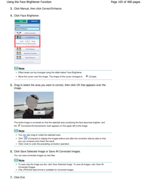 Page 1653.Click Manual, then click Correct/Enhance.
4.Click Face Brightener.
Note
Effect levels can be changed using the slider below Face Brightener.
Move the cursor over the image. The shape of the cu rsor changes to  (Cross).
5.Drag to select the area you want to correct, then c lick OK that appears over the
image.
The entire image is corrected so that the selected  area containing the face becomes brighter, and
the 
 (Correction/Enhancement) mark appears on the upper  left of the image.
Note
You can also...