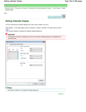 Page 246Advanced Guide > Printing from a Computer > Printing with the Bundled Application Software > Other Settings > Setting
Calendar Display
A100 
Setting Calendar Display
You can customize the calendar display (fonts, line s, colors, position, size, etc.).
Click Settings... in the Page Setup screen of Calen dar, or select a calendar in the Edit screen and click 
 (Setup Calendar) to display the Calendar Settings  dialog box.
Important
The Position & Size tab is displayed only when the  Calendar Settings...