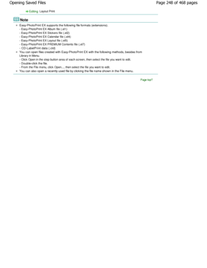 Page 248Editing Layout Print
Note
Easy-PhotoPrint EX supports the following file formats (extensions).
- Easy-PhotoPrint EX Album file (.el1) 
- Easy-PhotoPrint EX Stickers file (.el2)
- Easy-PhotoPrint EX Calendar file (.el4)
- Easy-PhotoPrint EX Layout file (.el5)
- Easy-PhotoPrint EX PREMIUM Contents file (.el7) 
- CD-LabelPrint data (.cld)
You can open files created with Easy-PhotoPrint EX  with the following methods, besides from
Library in Menu. 
- Click Open in the step button area of each screen, the n...