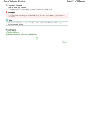 Page 2795.Complete the setup  
Click OK on the Page Setup tab. 
W hen you execute print, the data is printed with the specified background. 
Important 
W hen Borderless is selected, the Stamp/Background... (Stamp...) button appears grayed out and is
unavailable. 
Note 
The stamp and background are not printed on blank s heets inserted with the Insert blank page
function of booklet printing. 
Related Topics 
Registering a Stamp
Registering Image Data to be Used as a Background
Page top
Page 279 of 468 pages...