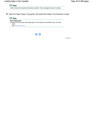 Page 29 Note
 Do not force the Cassette into the printer any further. This can damage the printer or Cassette.
4.Open the Paper Output Tray gently, and extend the O utput Tray Extension to open.
 Note
After loading paper
 Select the size and type of the loaded paper in Printer Paper Size and Media Type in the printer
driver. 
See 
Printing Documents.
 
     
Page top
Page 29 of 468 pages
Loading Paper in the Cassette
.ownloadedtfromtManualsPrinterDcomtManuals 
