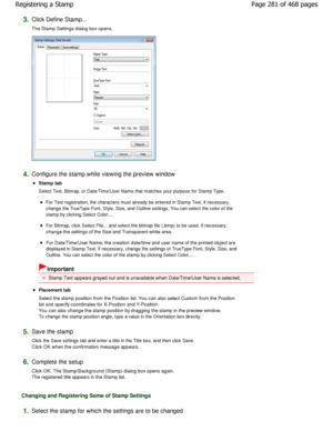 Page 2813.Click Define Stamp...  
The Stamp Settings dialog box opens. 
4.Configure the stamp while viewing the preview window 
Stamp tab  
Select Text, Bitmap, or Date/Time/User Name that matches your purpose for Stamp Type. 
For Text registration, the characters must already be entered in Stamp Text. If necessary,
change the TrueType Font, Style, Size, and Outline se ttings. You can select the color of the
stamp by clicking Select Color.... 
For Bitmap, click Select File... and select the bitmap f ile (.bmp)...