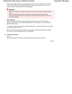 Page 289W hen printing a large volume of data, load plain paper of the same size in both the rear tray and the
cassette. The printer then automatically switches t he paper source when paper runs out in one
paper source, thus reducing the work of reloading p aper. 
Important 
Continuous Autofeed is unavailable when paper other  than Plain Paper is selected for Media
Type. 
Since the printer feeds paper from the paper source  that was being used the last time
Continuous Autofeed was selected and printing ended ,...