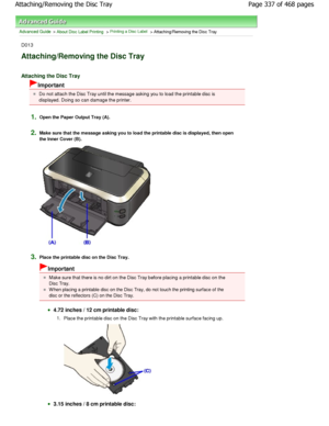 Page 337Advanced Guide > About Disc Label Printing > Printing a Disc Label > Attaching/Removing the Disc Tray
D013
Attaching/Removing the Disc Tray 
Attaching the Disc Tray
Important
Do not attach the Disc Tray until the message asking you to load the printable disc is
displayed. Doing so can damage the printer.
1.Open the Paper Output Tray (A).
2.Make sure that the message asking you to load the p rintable disc is displayed, then open
the Inner Cover (B).
3.Place the printable disc on the Disc Tray.
Important...