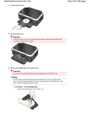 Page 3391.Pull out the Disc Tray.
2.Close the Inner Cover.
Important
If the Inner Cover is opened, you cannot print on paper as it will not feed properly. Make
sure that the Inner Cover is closed.
3.Remove the printable disc from the Disc Tray.
Important
Do not touch the printing surface when removing the  disc from the Disc Tray.
Note
Dry the printing surface sufficiently before removing the disc. If you see printing on the
Disc Tray or the transparent parts on inner or oute r diameter of the printable disc,...