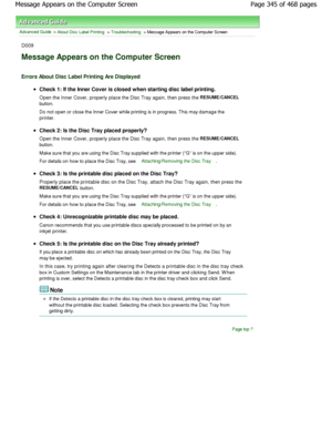 Page 345Advanced Guide > About Disc Label Printing > Troubleshooting > Message Appears on the Computer Screen
D009
Message Appears on the Computer Screen
Errors About Disc Label Printing Are Displayed
Check 1: If the Inner Cover is closed when starting disc label printing.
Open the Inner Cover, properly place the Disc Tray again,  then press the 
RESUME/CANCEL
button. 
Do not open or close the Inner Cover while printing is in progress. This may damage the
printer.
Check 2: Is the Disc Tray placed properly? 
Open...