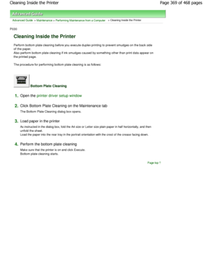 Page 369Advanced Guide > Maintenance > Performing Maintenance from a Computer > Cleaning Inside the Printer 
P030 
Cleaning Inside the Printer 
Perform bottom plate cleaning before you execute duplex printing to prevent smudges on the back side
of the paper. 
Also perform bottom plate cleaning if ink smudges c aused by something other than print data appear on
the printed page.  
The procedure for performing bottom plate cleaning  is as follows: 
 Bottom Plate Cleaning 
1.Open the printer driver setup window
2....