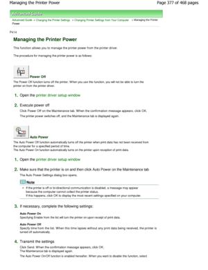 Page 377Advanced Guide > Changing the Printer Settings > Changing Printer Settings from Your Computer > Managing the Printer
Power 
P414 
Managing the Printer Power 
This function allows you to manage the printer power fr om the printer driver. 
The procedure for managing the printer power is as  follows: 
 Power Off 
The Power Off function turns off the printer. W hen you use this function, you will not be able to turn the
printer on from the printer driver. 
1.Open the printer driver setup window
2.
Execute...