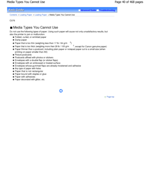 Page 40Advanced GuideTroubleshooting
Contents > Loading Paper > Loading Paper > Media Types You Cannot Use
C076 
 Media Types You Cannot Use 
Do not use the following types of paper. Using such  paper will cause not only unsatisfactory results, but
also the printer to jam or malfunction.
 Folded, curled, or wrinkled paper
 Damp paper
 Paper that is too thin (weighing less than 17 lb /  64 g/m2
)
 Paper that is too thick (weighing more than 28 lb /  105 g/m2
, except for Canon genuine paper)
 Paper thinner than...