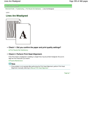 Page 399Advanced Guide > Troubleshooting > Print Results Not Satisfactory > Lines Are Misaligned
U315
Lines Are Misaligned
Check 1: Did you confirm the paper and print quality settings?
Print Results Not Satisfactory
Check 2: Perform Print Head Alignment. 
If the Print Head is misaligned in installing it, straight lines may be printed misaligned. Be sure to
align the Print Head after you install it.
Routine Maintenance
Note
If the problem is not resolved after performing the  Print Head Alignment, perform Print...