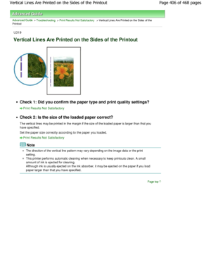 Page 406Advanced Guide > Troubleshooting > Print Results Not Satisfactory > Vertical Lines Are Printed on the Sides of thePrintoutU319
Vertical Lines Are Printed on the Sides of the Prin tout
Check 1: Did you confirm the paper type and print quality settings?
Print Results Not Satisfactory
Check 2: Is the size of the loaded paper correct? 
The vertical lines may be printed in the margin if the size of the loaded paper is larger than that yo u
have specified. 
Set the paper size correctly according to the paper...