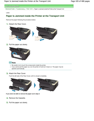 Page 420Advanced Guide > Troubleshooting > Paper Jams > Paper Is Jammed inside the Printer at the Transport Unit
U350
Paper Is Jammed inside the Printer at the Transport  Unit
Remove the paper following the procedure below.
1.Detach the Rear Cover.
2.Pull the paper out slowly.
Note
Be careful not to touch the components inside the printer.
If you cannot pull the paper out, turn the printer off and turn it back on. The paper may be
ejected automatically.
3.Attach the Rear Cover. 
Push the left side of the Rear...