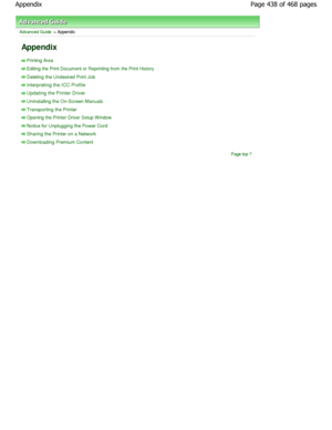 Page 438Advanced Guide > Appendix 
Appendix 
Printing Area
Editing the Print Document or Reprinting from the Print History
Deleting the Undesired Print Job
Interpreting the ICC Profile
Updating the Printer Driver
Uninstalling the On-Screen Manuals
Transporting the Printer
Opening the Printer Driver Setup W indow
Notice for Unplugging the Power Cord
Sharing the Printer on a Network
Downloading Premium Content
Page top
Page 438 of 468 pages
Appendix
.ownloadedtfromtManualsPrinterDcomtManuals  