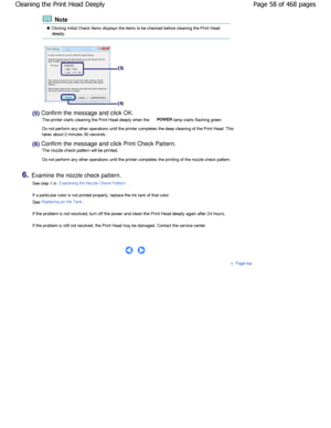 Page 58 Note
 Clicking Initial Check Items displays the items to be checked before cleaning the Print Head
deeply.
(5) Confirm the message and click OK.
The printer starts cleaning the Print Head deeply w hen the 
POWER lamp starts flashing green.
Do not perform any other operations until the print er completes the deep cleaning of the Print Head. T his
takes about 2 minutes 30 seconds.
(6) Confirm the message and click Print Check Pattern.
The nozzle check pattern will be printed.
Do not perform any other...