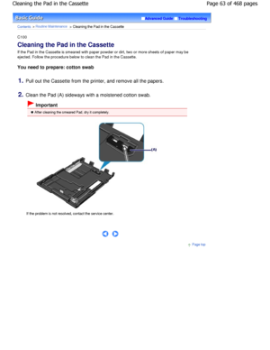 Page 63Advanced GuideTroubleshooting
Contents > Routine Maintenance > Cleaning the Pad in the Cassette
C100 
Cleaning the Pad in the Cassette 
If the Pad in the Cassette is smeared with paper powder or dirt, two or more sheets of paper may be
ejected. Follow the procedure below to clean the Pa d in the Cassette.
You need to prepare: cotton swab
1.Pull out the Cassette from the printer, and remove  all the papers.
2.Clean the Pad (A) sideways with a moistened cotton  swab.
 Important
 After cleaning the smeared...