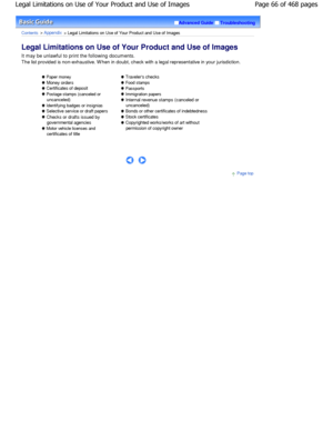 Page 66Advanced GuideTroubleshooting
Contents > Appendix > Legal Limitations on Use of Your Product and Use of Images
Legal Limitations on Use of Your Product and Use of  Images 
It may be unlawful to print the following documents. 
The list provided is non-exhaustive. W hen in doubt, check with a legal representative in your jurisdiction.
 Paper money
 Money orders
 Certificates of deposit
 Postage stamps (canceled or
uncanceled)
 Identifying badges or insignias
 Selective service or draft papers
 Checks or...