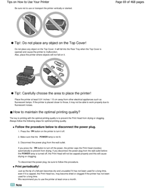 Page 69Be sure not to use or transport the printer vertically or slanted.
 Tip!: Do not place any object on the Top Cover!
Do not place any object on the Top Cover. It will fal l into the Rear Tray when the Top Cover is
opened and cause the printer to malfunction. 
Also, place the printer where objects will not fall  on it.
 Tip!: Carefully choose the area to place the print er!
Place the printer at least 5.91 inches / 15 cm away  from other electrical appliances such as
fluorescent lamps. If the printer is...