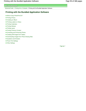 Page 90Advanced Guide > Printing from a Computer > Printing with the Bundled Application Software 
Printing with the Bundled Application Software 
W hat Is Easy-PhotoPrint EX?
Printing Photos
Creating an Album
Printing Labels on Discs
Printing Calendars
Printing Stickers
Printing Layout
Printing Premium Content
Correcting and Enhancing Photos
Creating Still Images from Videos
Downloading Images from Photo Sharing Sites
Questions and Answers
Photo Print Settings
Other Settings
Page top
Page 90 of 468 pages...