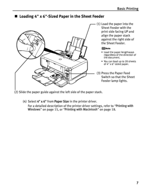 Page 11Basic Printing7
„Loading 4 x 6-Sized Paper in the Sheet Feeder
(4) Select  4 x 6 from Paper Size  in the printer driver.
For a detailed description of the printer driver settings, refer to  “Printing with 
Windows ” on page 15, or  “Printing with Macintosh ” on page 18.
(1) Load the paper into the 
Sheet Feeder with the 
print side facing UP and 
align the paper stack 
against the right side of 
the Sheet Feeder.
• Load the paper lengthways regardless of the direction of 
the document.
• You can load up...