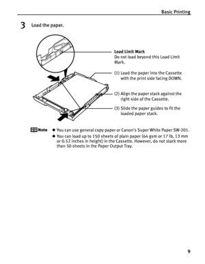 Page 13Basic Printing9
3Load the paper.
zYou can use general copy paper or Canon’s Super White Paper SW-201. 
z You can load up to 150 sheets of plain paper (64 gsm or 17 lb, 13 mm 
or 0.52 inches in height) in the Cassette. However, do not stack more 
than 50 sheets in the Paper Output Tray.
(2) Align the paper stack against the 
right side of the Cassette.
(3) Slide the paper guides to fit the  loaded paper stack.
Load Limit Mark 
Do not load beyond this Load Limit 
Mark.
(1) Load the paper into the Cassette...