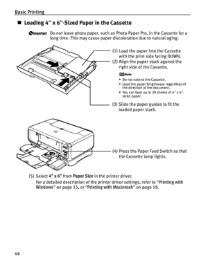 Page 16Basic Printing
12
„Loading 4 x 6-Sized Paper in the Cassette
Do not leave photo paper, such as Photo Paper Pro, in the Cassette for a 
long time. This may cause paper discoloration due to natural aging.
(5) Select  4 x 6 from Paper Size  in the printer driver.
For a detailed description of the printer driver settings, refer to  “Printing with 
Windows ” on page 15, or  “Printing with Macintosh ” on page 18.
(1) Load the paper into the Cassette 
with the print side facing DOWN.
(2) Align the paper stack...