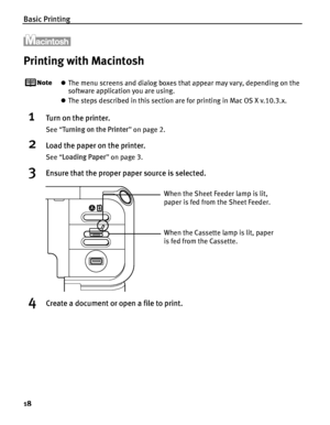 Page 22Basic Printing
18
Printing with Macintosh
zThe menu screens and dialog boxes that appear may vary, depending on the 
software application you are using.
z The steps described in this section are for printing in Mac OS X v.10.3.x.
1Turn on the printer.
See  “Turning on the Printer ” on page 2.
2Load the paper on the printer.
See  “Loading Paper ” on page 3.
3Ensure that the proper paper source is selected.
4Create a document or open a file to print.
When the Cassette lamp is lit, paper 
is fed from the...