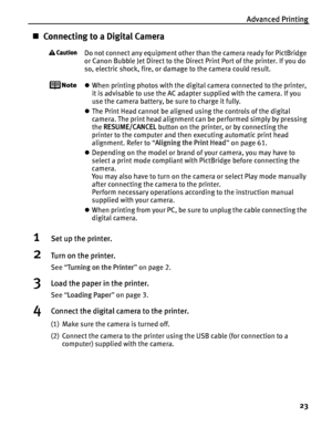 Page 27Advanced Printing23
„Connecting to a Digital Camera
Do not connect any equipment other than the camera ready for PictBridge 
or Canon Bubble Jet Direct to the Direct Print Port of the printer. If you do 
so, electric shock, fire, or damage to the camera could result.
zWhen printing photos with the digital camera connected to the printer, 
it is advisable to use the AC adapter supplied with the camera. If you 
use the camera battery, be sure to charge it fully.
z The Print Head cannot be aligned using the...