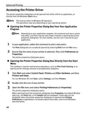 Page 32Advanced Printing
28
Accessing the Printer Driver
The printer properties dialog box can be opened from either within an application, or 
directly from the Windows  Start menu.
This manual refers to  Windows XP operation.
The operations may vary depending on your operating system.
„ Opening the Printer Properties Di alog Box from Your Application 
Program
Depending on your application program, the command and menu names 
may differ, and there may be more steps involved in opening the printer 
properties...