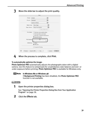 Page 35Advanced Printing31
3Move the slide bar to adjust the print quality.
4When the process is complete, click  Print.
To automatically optimize the image:
Photo Optimizer PRO  automatically adjusts the photographs taken with a digital 
camera. Use this feature to compensate for unsatisfactory color balance and over- or 
under-exposure before printing.  Photo Optimizer PRO is available for Windows only.
In Windows Me or Windows 98
If Background Printing  has been disabled, the  Photo Optimizer PRO 
function...