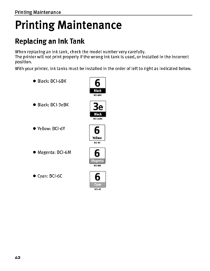 Page 46Printing Maintenance
42
Printing Maintenance
Replacing an Ink Tank
When replacing an ink tank, check the model number very carefully. 
The printer will not print properly if the wrong ink tank is used, or installed in the incorrect 
position.
With your printer, ink tanks must be installed  in the order of left to right as indicated below.
z Black: BCI-6BK
z Black: BCI-3eBK
z Ye ll o w :  B C I - 6 Y
z Magenta: BCI-6M
z Cyan: BCI-6C
 