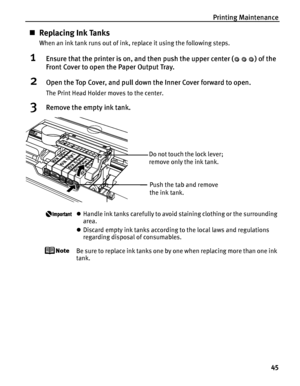 Page 49Printing Maintenance45
„Replacing Ink Tanks
When an ink tank runs out of ink, replace it using the following steps.
1Ensure that the printer is on, and then push the upper center ( ) of the 
Front Cover to open the Paper Output Tray.
2Open the Top Cover, and pull down the Inner Cover forward to open.
The Print Head Holder moves to the center.
3Remove the empty ink tank.
zHandle ink tanks carefully to avoid staining clothing or the surrounding 
area.
z Discard empty ink tanks according to the local laws...