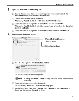 Page 55Printing Maintenance51
3Open the BJ Printer Utility  dialog box.
(1) Double-click the hard disk icon where the printer driver was installed, the 
Applications  folder, and then the  Utilities folder.
(2) Double-click the  Print Setup Utility icon.
When using Mac OS X v.10.2, double-click the  Print Center icon.
(3) Select the name of your printer from the  Name list and click  Utility.
When using Mac OS X v.10.2, select the name of your printer from the  Name list 
and click  Configure .
(4) Select the...