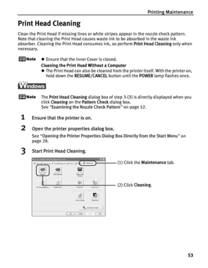 Page 57Printing Maintenance53
Print Head Cleaning
Clean the Print Head if missing lines or white stripes appear in the nozzle check pattern. 
Note that cleaning the Print Head causes waste ink to be absorbed in the waste ink 
absorber. Cleaning the Print Head consumes ink, so perform  Print Head Cleaning only when 
necessary.
z Ensure that the Inner Cover is closed.
Cleaning the Print Head Without a Computer
z The Print Head can also be cleaned from the printer itself. With the printer on, 
hold down the...