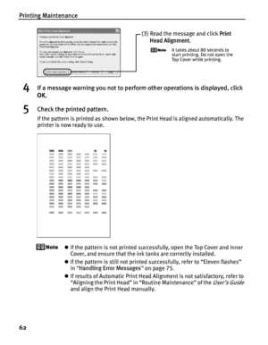 Page 66Printing Maintenance
62
4If a message warning you not to perform other operations is displayed, click 
OK.
5Check the printed pattern.
If the pattern is printed as shown below, the Print Head is aligned automatically. The 
printer is now ready to use.
zIf the pattern is not printed successfully, open the Top Cover and Inner 
Cover, and ensure that the ink tanks are correctly installed.
z If the pattern is still not printed successfully, refer to “Eleven flashes” 
in “Handling Error Messages ” on page...