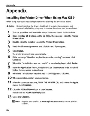 Page 86Appendix
82
Appendix
Installing the Printer Driver When Using Mac OS 9
When using Mac OS 9, install the printer driver following the procedure below.
Before installing the driver, disable all virus detection programs and 
automatically loading programs, or remove them from your system folder.
1Turn on your Mac and insert the Setup Software & User’s Guide CD-ROM.
2Open the Mac OS 9 folder on the CD-ROM, then double–click the  Printer 
Driver  folder.
3Double-click the  Installer icon in the  Printer...