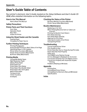 Page 88Appendix
84
User’s Guide Table of Contents
Your printer’s electronic User’s Guide, located on the Setup Software and User’s Guide CD-
ROM
, offers detailed information on the following topics.
How to Use This Manual
How to Read This Manual
Safety Precautions
Printer Parts and Their Functions
Front View
Operation Panel
Rear View
Inside the Printer
Using the Sheet Feeder and the Cassette
Loading Paper
Changing the Paper Source
Further Printing Techniques
Printing Photographs
Automatically Printing on Both...