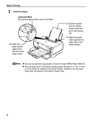 Page 10Basic Printing
6
3Load the paper.
zYou can use general copy paper or Canon’s Super White Paper SW-201. 
z You can load up to 150 sheets of plain paper (64 gsm or 17 lb, 13 mm 
or 0.52 inches in height) in the  Sheet Feeder. However, do not stack 
more than 50 sheets in the Paper Output Tray.
(2) Align the paper 
stack against the 
right side of the 
Sheet Feeder.
(3) Slide the 
paper guide 
against the 
left side of the 
paper stack. Load Limit Mark 
Do not load beyond th
is Load Limit Mark.
(1) Load the...