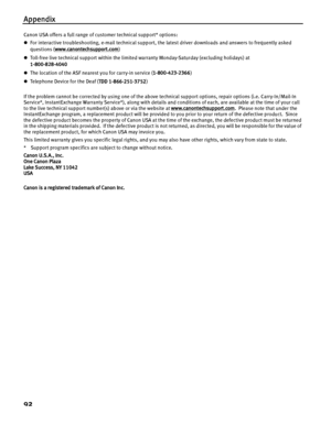 Page 96Appendix
92
Canon USA offers a full range of customer technical support* options:
zFor interactive troubleshooting, e-mail technical support, the latest driver downloads and answers to frequently asked 
questions ( www.canontechsupport.com
)
z Toll-free live technical support within the limited warranty Monday-Saturday (excluding holidays) at 
1-800-828-4040
z The location of the ASF nearest you for carry-in service ( 1-800-423-2366)
z Te le p h o n e  D e vi ce  f o r  t h e  De a f  ( TDD...