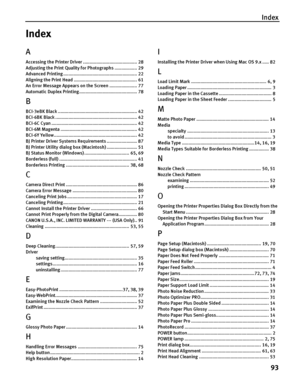 Page 97Index
93
Index
A
Accessing the Printer Driver ......................................... 28
Adjusting the Print Quality for Photographs ................. 29
Advanced Printing ........................................................ 22
Aligning the Print Head ................................................ 61
An Error Message Appears on the Screen ..................... 77
Automatic Duplex Printing............................................ 78
B
BCI-3eBK Black...