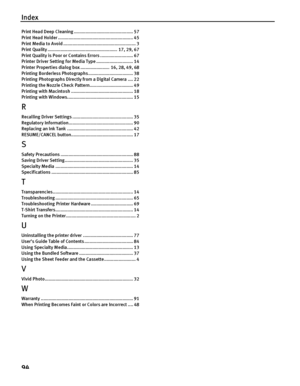 Page 98Index
94
Print Head Deep Cleaning ............................................. 57
Print Head Holder ......................................................... 45
Print Media to Avoid ....................................................... 3
Print Quality ..................................................... 17, 29, 67
Print Quality is Poor or  Contains Errors ......................... 67
Printer Driver Setting for Media Type ............................ 14
Printer Properties dialog  box...