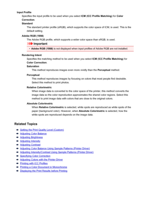 Page 105Input ProfileSpecifies the input profile to be used when you select  ICM (ICC Profile Matching ) for Color
Correction .
Standard The standard printer profile (sRGB), which supports the color space of ICM, is used. This is the
default setting.
Adobe RGB (1998) The Adobe RGB profile, which supports a wider color space than sRGB, is used.
Important
•
Adobe RGB (1998)  is not displayed when input profiles of Adobe RGB are not installed.
Rendering Intent Specifies the matching method to be used when you...