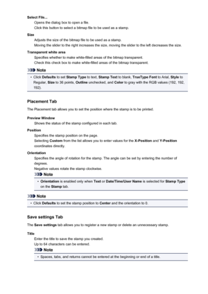 Page 115Select File...Opens the dialog box to open a file.
Click this button to select a bitmap file to be used as a stamp.
Size Adjusts the size of the bitmap file to be used as a stamp.
Moving the slider to the right increases the size, moving the slider to the left decreases the size.
Transparent white area Specifies whether to make white-filled areas of the bitmap transparent.
Check this check box to make white-filled areas of the bitmap transparent.
Note
•
Click  Defaults  to set Stamp Type  to text, Stamp...